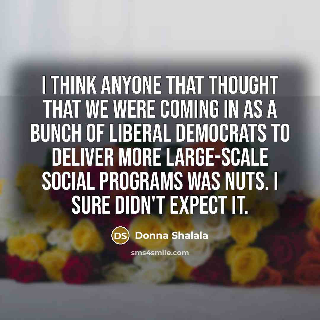 “I think anyone that thought that we were coming in as a bunch of liberal Democrats to deliver more large-scale social programs was nuts. I sure didn't expect it.” quote by Donna Shalala