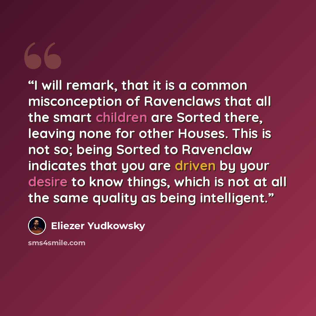 “I will remark, that it is a common misconception of Ravenclaws that all the smart children are Sorted there, leaving none for other Houses. This is not so; being Sorted to Ravenclaw indicates that you are driven by your desire to know things, which is not at all the same quality as being…” quote by Eliezer Yudkowsky