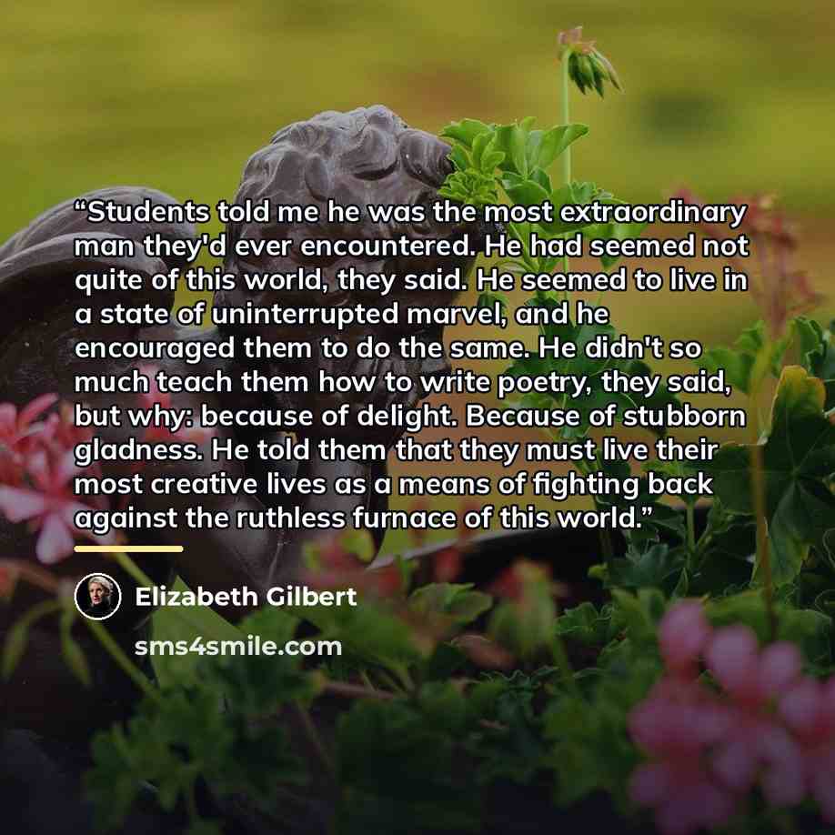 “Students told me he was the most extraordinary man they'd ever encountered. He had seemed not quite of this world, they said. He seemed to live in a state of uninterrupted marvel, and he encouraged them to do the same. He didn't so much teach them how to write poetry, they said, but why: because…” quote by Elizabeth Gilbert