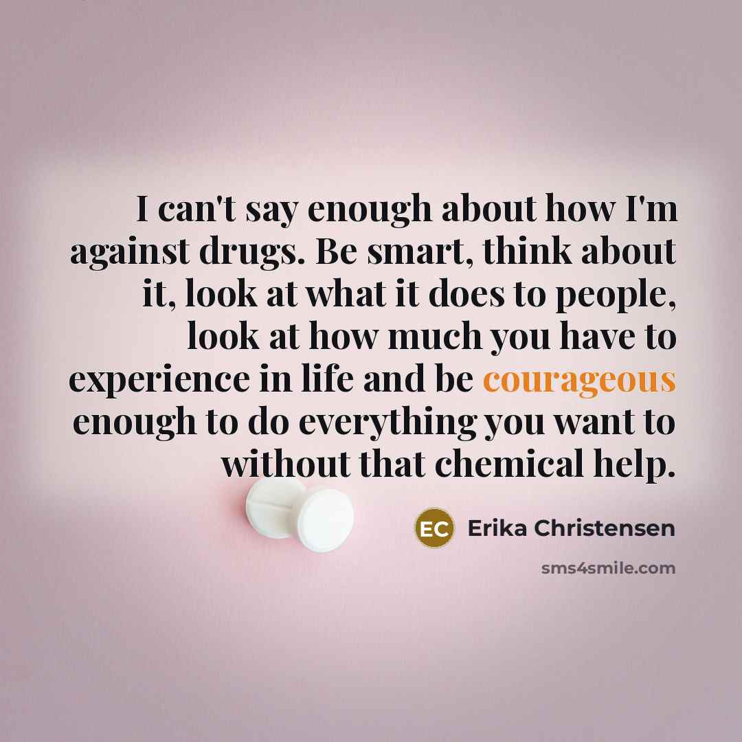 “I can't say enough about how I'm against drugs. Be smart, think about it, look at what it does to people, look at how much you have to experience in life and be courageous enough to do everything you want to without that chemical help.” quote by Erika Christensen
