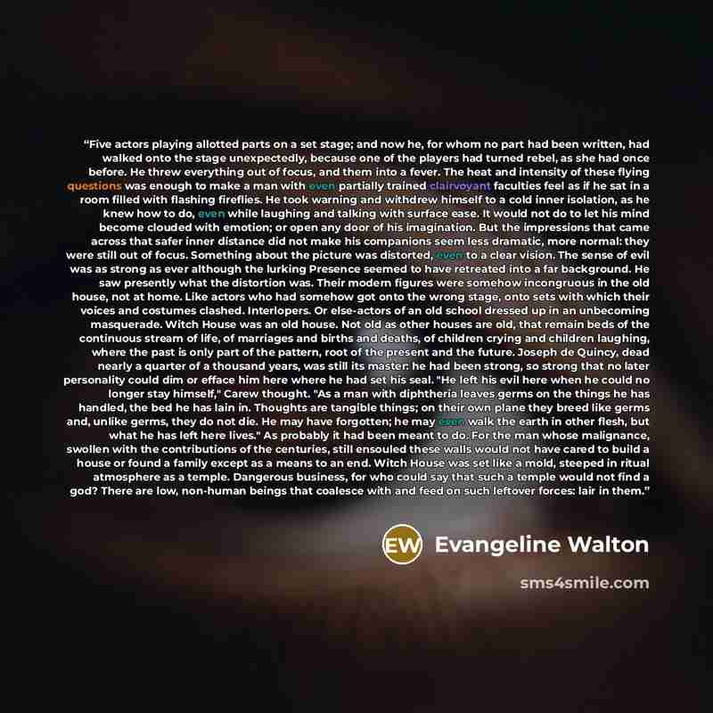 “Five actors playing allotted parts on a set stage; and now he, for whom no part had been written, had walked onto the stage unexpectedly, because one of the players had turned rebel, as she had once before. He threw everything out of focus, and them into a fever. The heat and intensity of these…” quote by Evangeline Walton