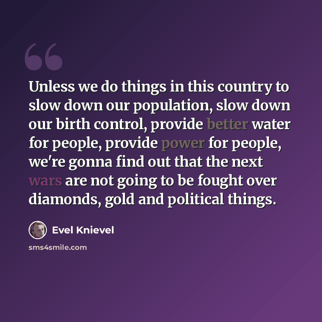 “Unless we do things in this country to slow down our population, slow down our birth control, provide better water for people, provide power for people, we're gonna find out that the next wars are not going to be fought over diamonds, gold and political things.” quote by Evel Knievel