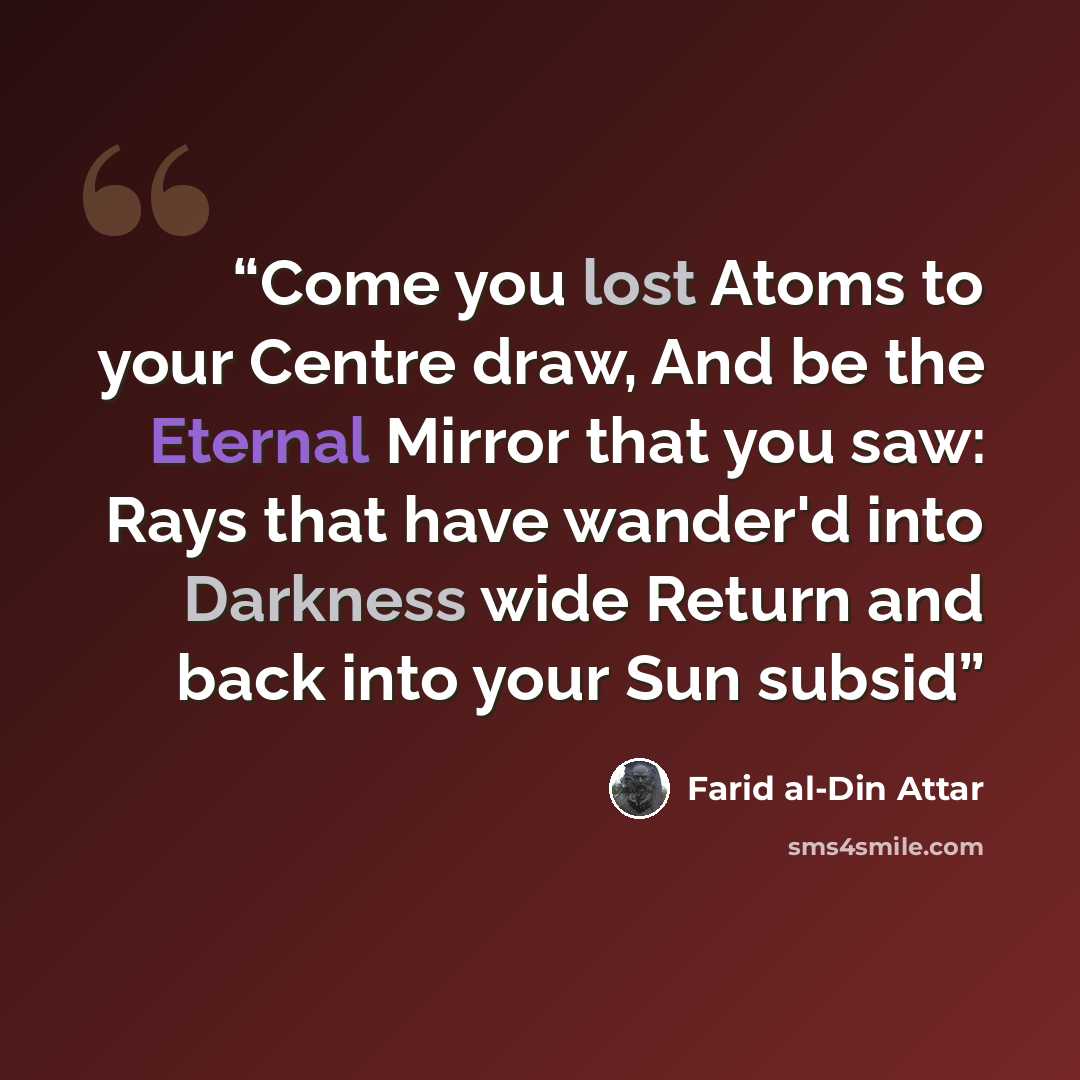 “Come you lost Atoms to your Centre draw, And be the Eternal Mirror that you saw: Rays that have wander'd into Darkness wide Return and back into your Sun subsid” quote by Farid al-Din Attar