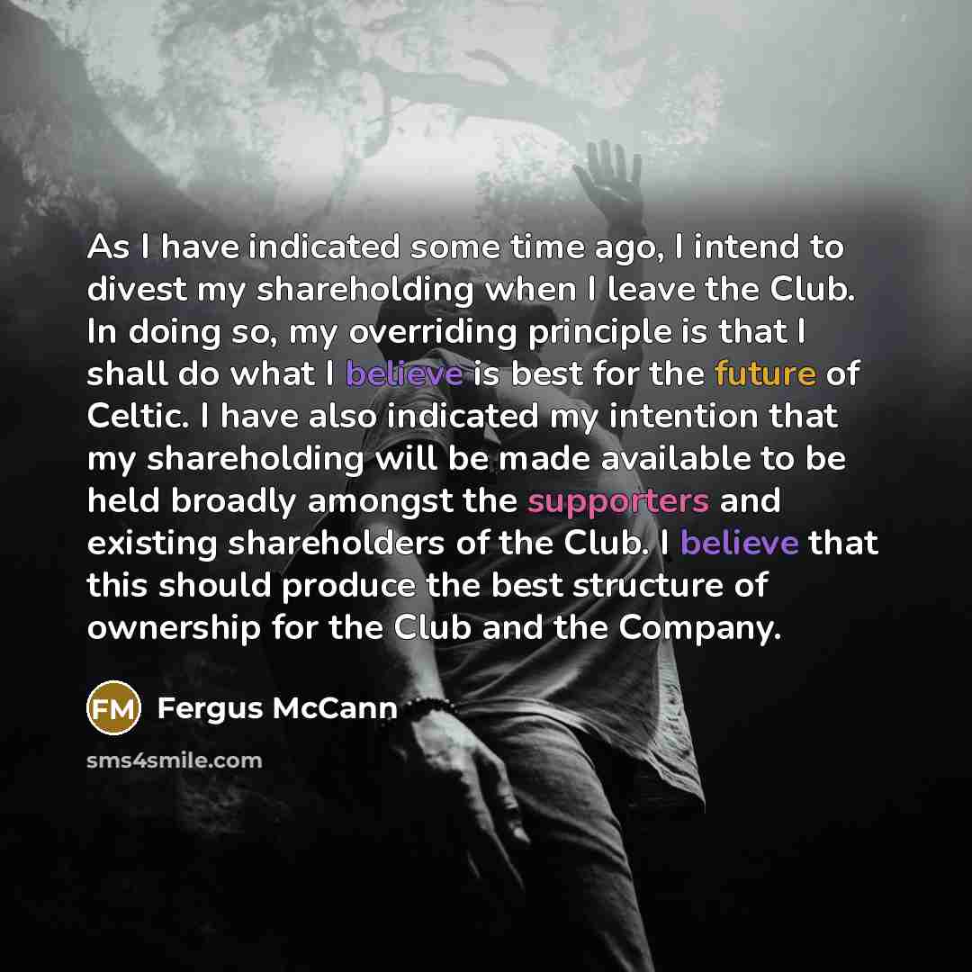 “As I have indicated some time ago, I intend to divest my shareholding when I leave the Club. In doing so, my overriding principle is that I shall do what I believe is best for the future of Celtic. I have also indicated my intention that my shareholding will be made available to be held broadly…” quote by Fergus McCann