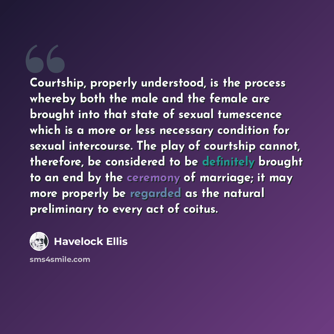 “Courtship, properly understood, is the process whereby both the male and the female are brought into that state of sexual tumescence which is a more or less necessary condition for sexual intercourse. The play of courtship cannot, therefore, be considered to be definitely brought to an end by the…” quote by Havelock Ellis