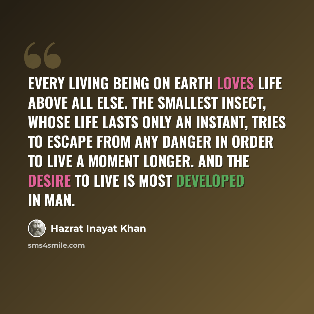 “Every living being on earth loves life above all else. The smallest insect, whose life lasts only an instant, tries to escape from any danger in order to live a moment longer. And the desire to live is most developed in man.” quote by Hazrat Inayat Khan