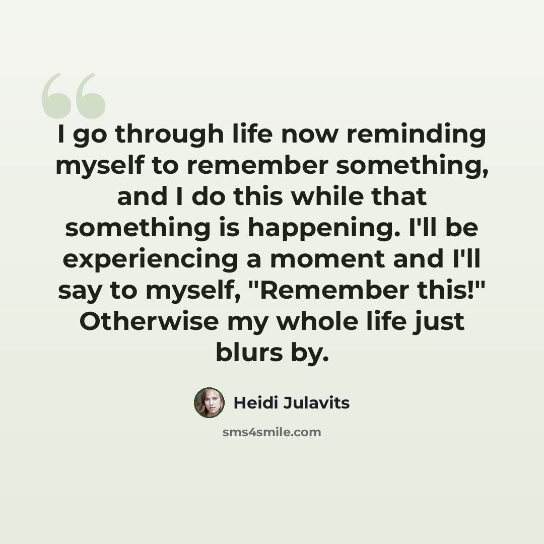 “I go through life now reminding myself to remember something, and I do this while that something is happening. I'll be experiencing a moment and I'll say to myself, "Remember this!" Otherwise my whole life just blurs by.” quote by Heidi Julavits