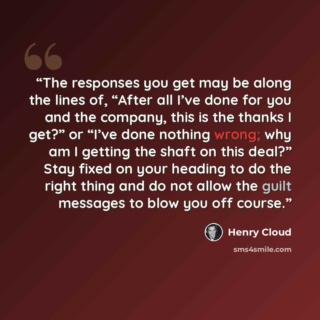 “The responses you get may be along the lines of, “After all I’ve done for you and the company, this is the thanks I get?” or “I’ve done nothing wrong; why am I getting the shaft on this deal?” Stay fixed on your heading to do the right thing and do not allow the guilt messages to blow you off…” quote by Henry Cloud