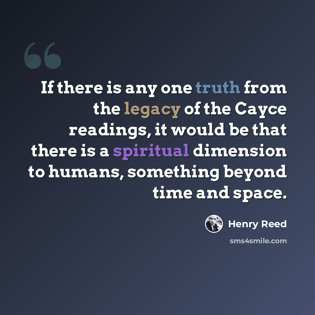 “If there is any one truth from the legacy of the Cayce readings, it would be that there is a spiritual dimension to humans, something beyond time and space.” quote by Henry Reed