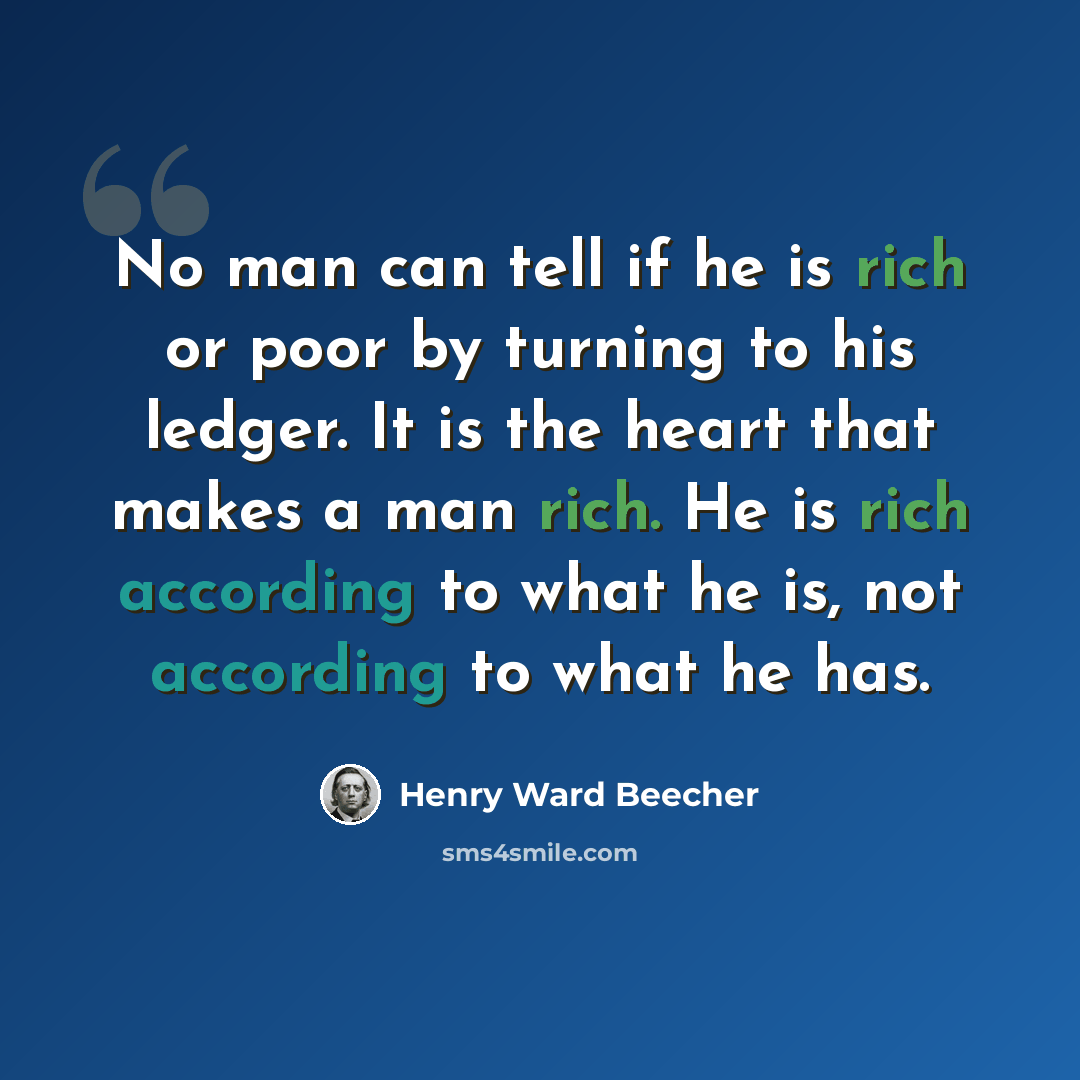 “No man can tell if he is rich or poor by turning to his ledger. It is the heart that makes a man rich. He is rich according to what he is, not according to what he has.” quote by Henry Ward Beecher