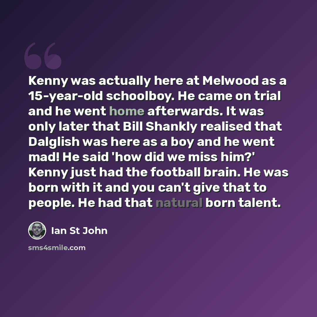 “Kenny was actually here at Melwood as a 15-year-old schoolboy. He came on trial and he went home afterwards. It was only later that Bill Shankly realised that Dalglish was here as a boy and he went mad! He said 'how did we miss him?' Kenny just had the football brain. He was born with it and you…” quote by Ian St John