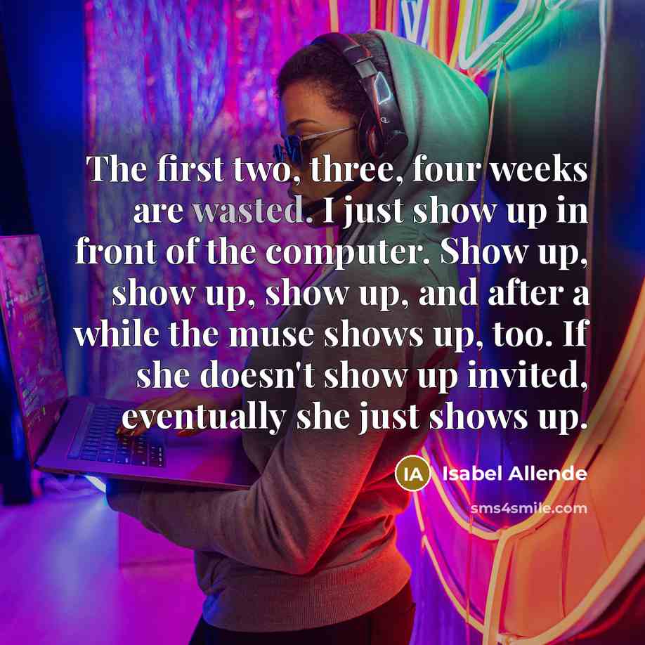“The first two, three, four weeks are wasted. I just show up in front of the computer. Show up, show up, show up, and after a while the muse shows up, too. If she doesn't show up invited, eventually she just shows up.” quote by Isabel Allende