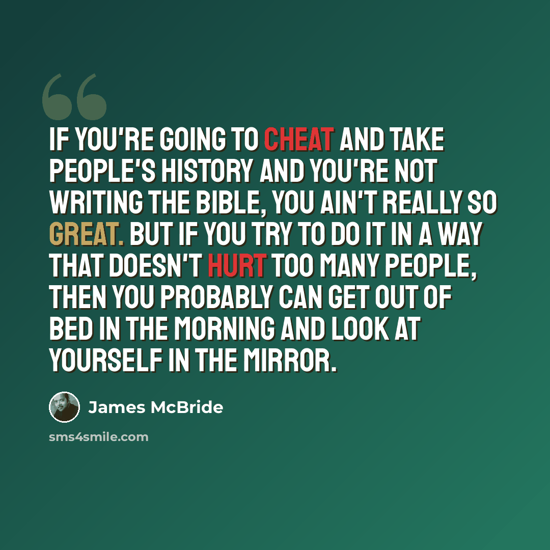 “If you're going to cheat and take people's history and you're not writing the Bible, you ain't really so great. But if you try to do it in a way that doesn't hurt too many people, then you probably can get out of bed in the morning and look at yourself in the mirror.” quote by James McBride