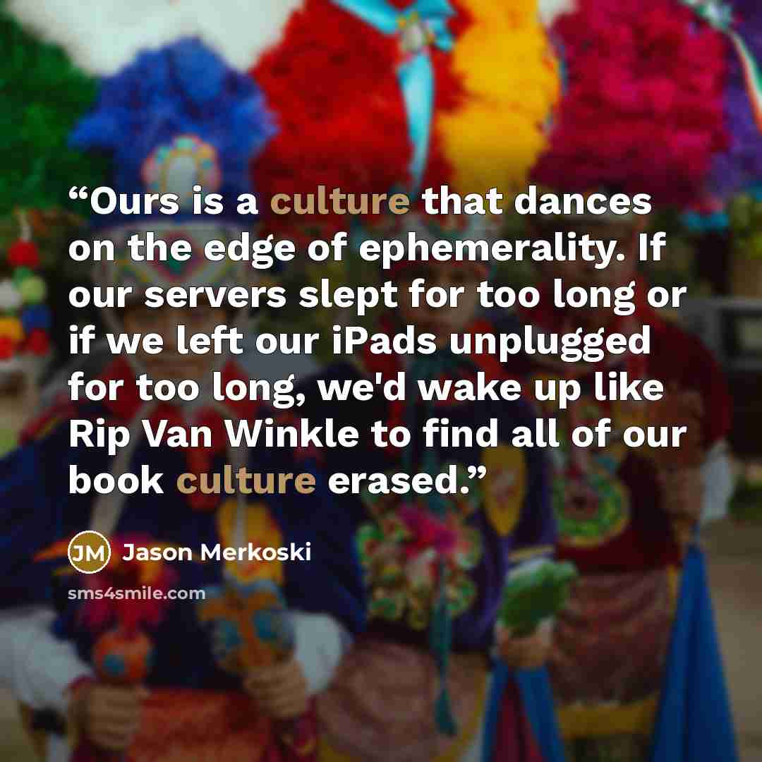 “Ours is a culture that dances on the edge of ephemerality. If our servers slept for too long or if we left our iPads unplugged for too long, we'd wake up like Rip Van Winkle to find all of our book culture erased.” quote by Jason Merkoski