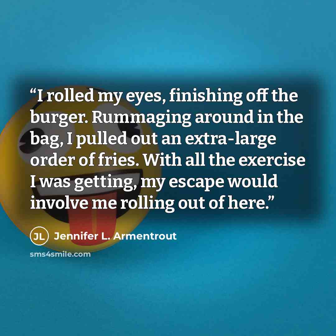 “I rolled my eyes, finishing off the burger. Rummaging around in the bag, I pulled out an extra-large order of fries. With all the exercise I was getting, my escape would involve me rolling out of here.” quote by Jennifer L. Armentrout