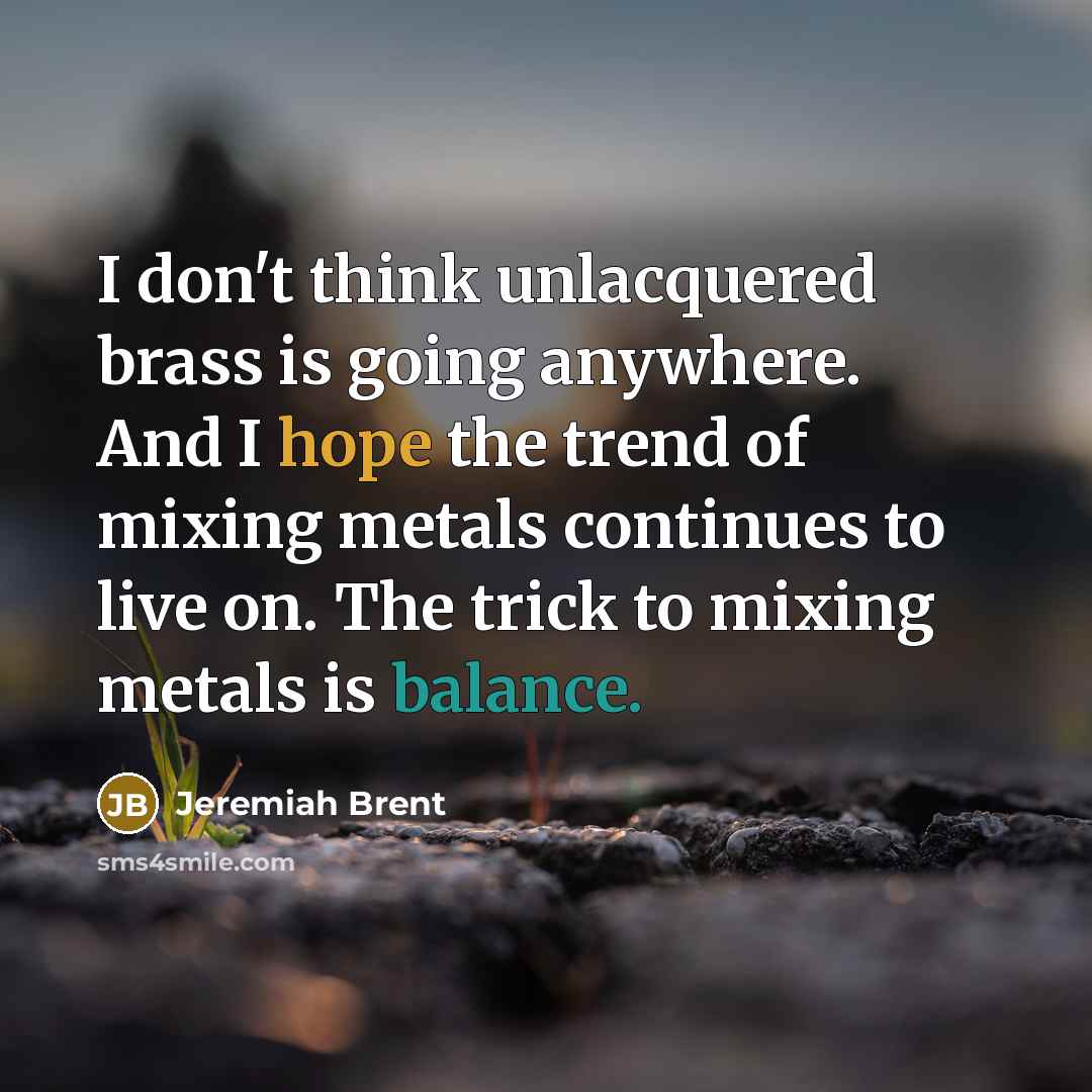 “I don't think unlacquered brass is going anywhere. And I hope the trend of mixing metals continues to live on. The trick to mixing metals is balance.” quote by Jeremiah Brent
