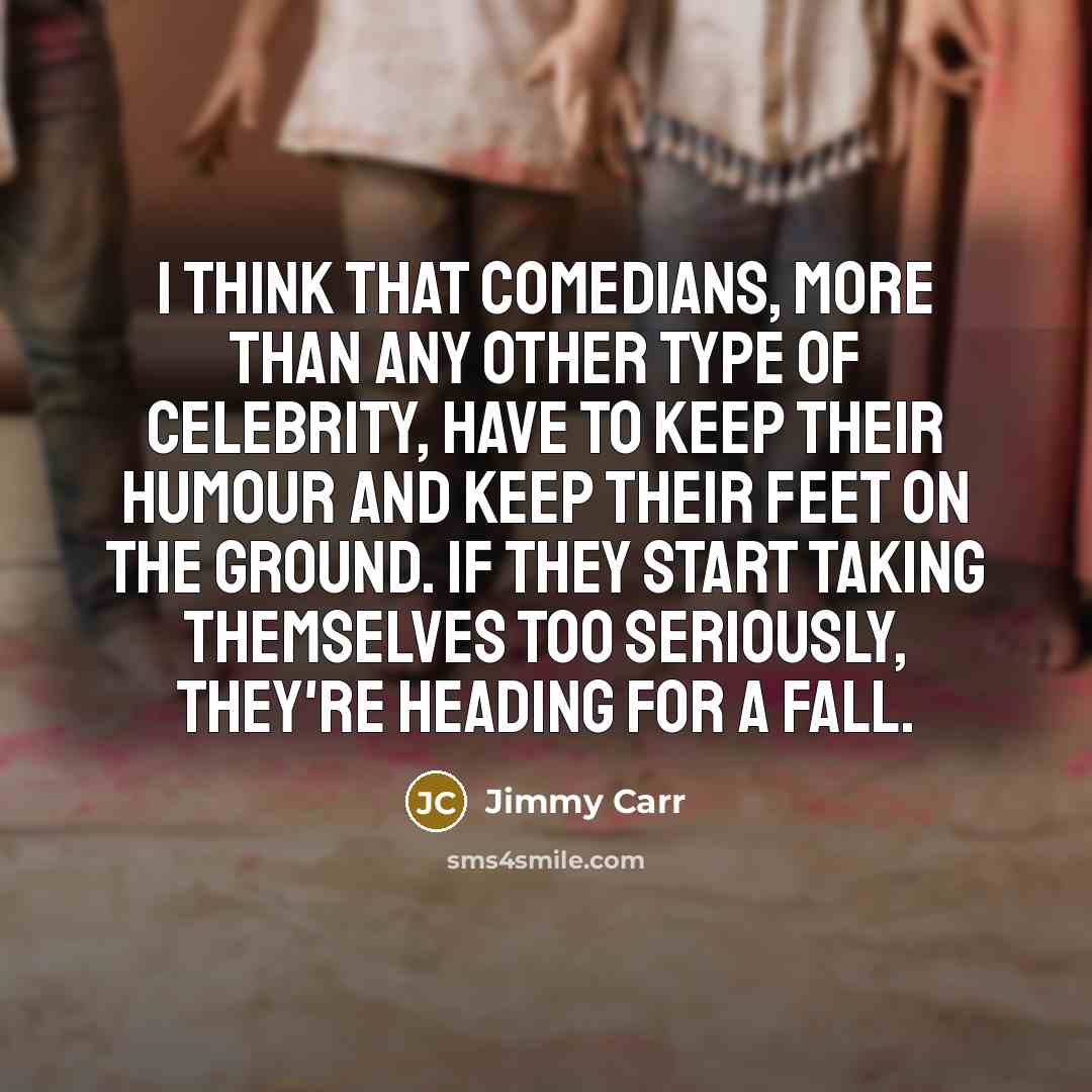 “I think that comedians, more than any other type of celebrity, have to keep their humour and keep their feet on the ground. If they start taking themselves too seriously, they're heading for a fall.” quote by Jimmy Carr