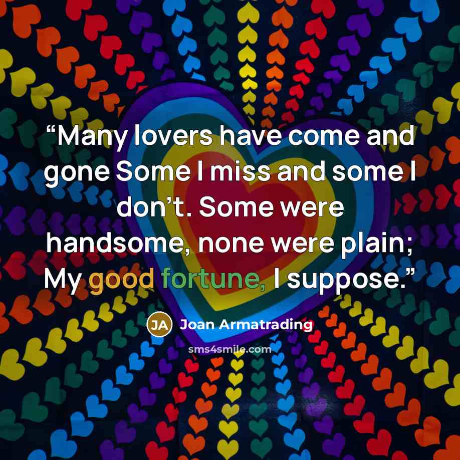 “Many lovers have come and gone Some I miss and some I don't. Some were handsome, none were plain; My good fortune, I suppose.” quote by Joan Armatrading
