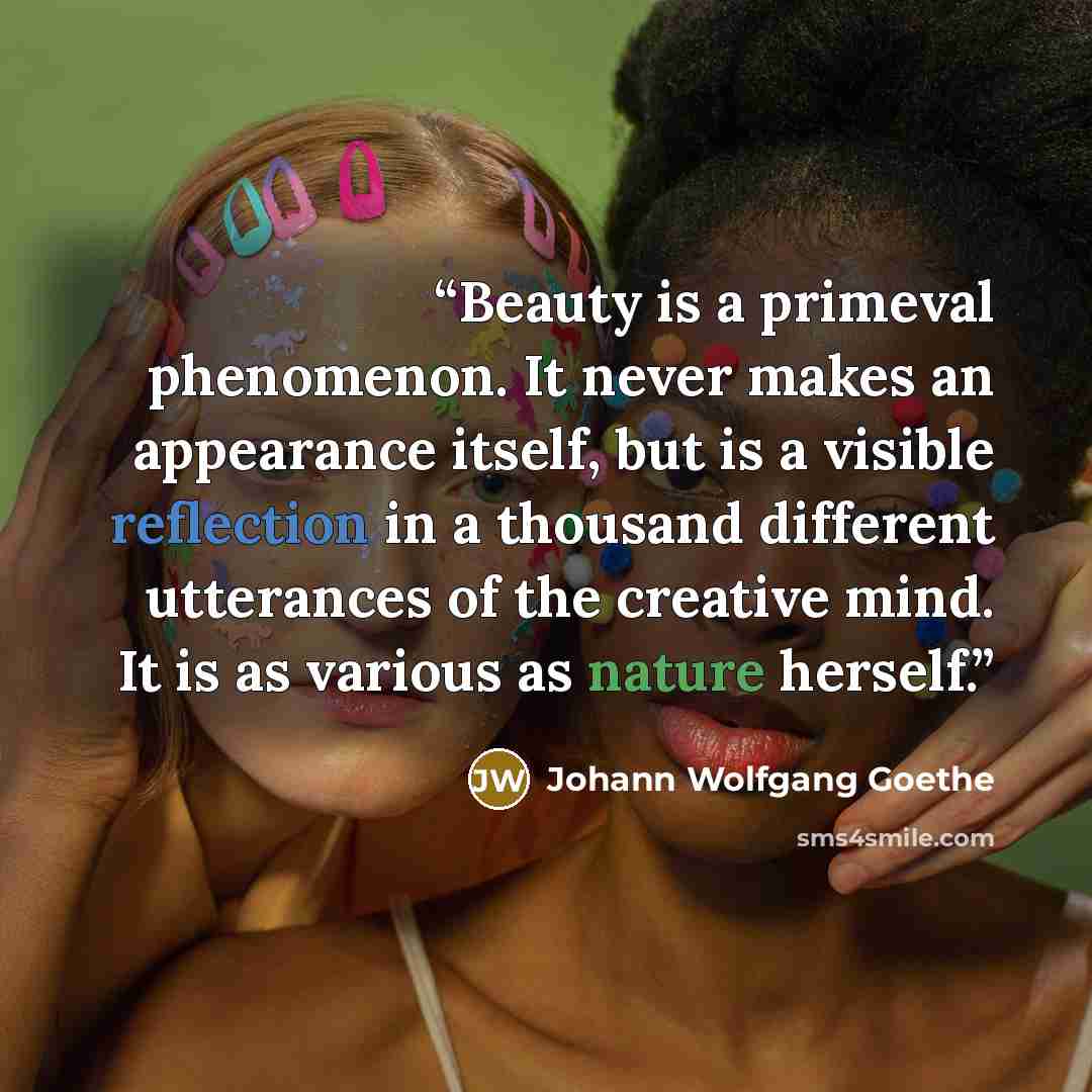 “Beauty is a primeval phenomenon. It never makes an appearance itself, but is a visible reflection in a thousand different utterances of the creative mind. It is as various as nature herself.” quote by Johann Wolfgang Goethe