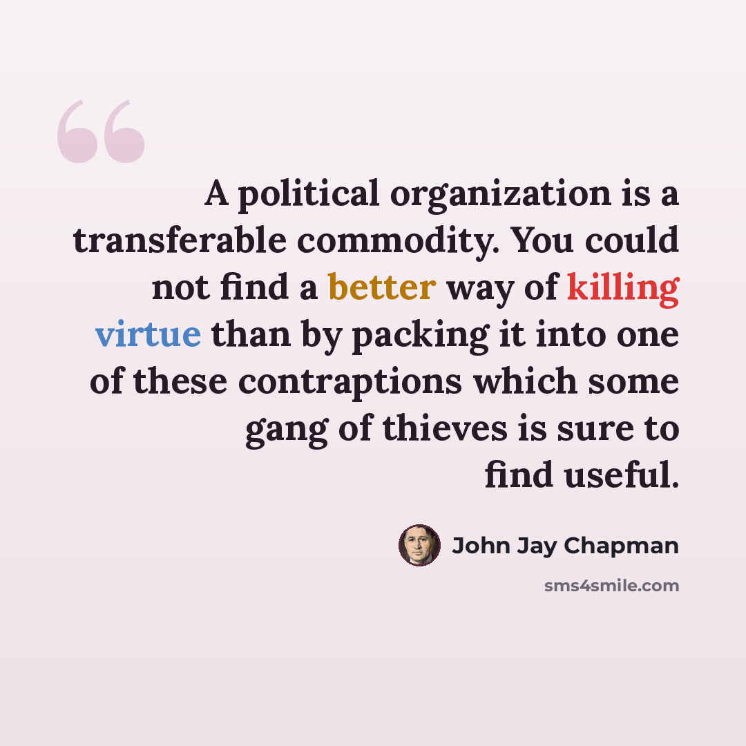 “A political organization is a transferable commodity. You could not find a better way of killing virtue than by packing it into one of these contraptions which some gang of thieves is sure to find useful.” quote by John Jay Chapman