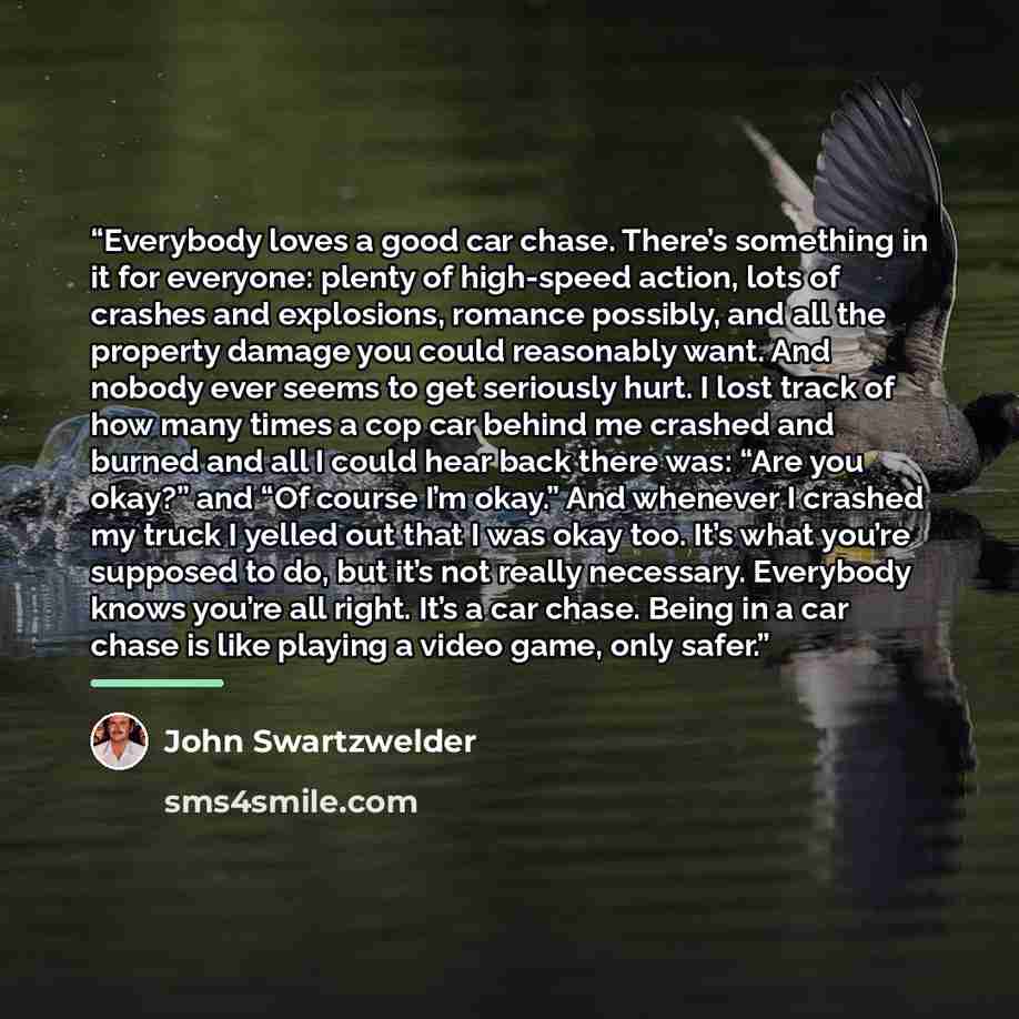 “Everybody loves a good car chase. There’s something in it for everyone: plenty of high-speed action, lots of crashes and explosions, romance possibly, and all the property damage you could reasonably want. And nobody ever seems to get seriously hurt. I lost track of how many times a cop car behind…” quote by John Swartzwelder