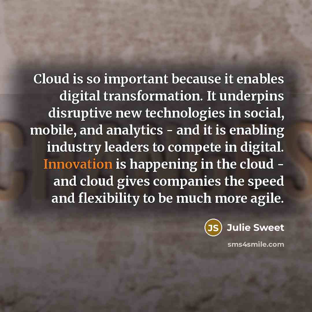 “Cloud is so important because it enables digital transformation. It underpins disruptive new technologies in social, mobile, and analytics - and it is enabling industry leaders to compete in digital. Innovation is happening in the cloud - and cloud gives companies the speed and flexibility to be…” quote by Julie Sweet