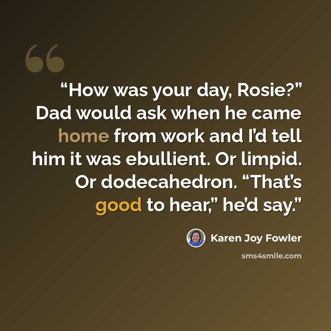 “How was your day, Rosie?” Dad would ask when he came home from work and I’d tell him it was ebullient. Or limpid. Or dodecahedron. “That’s good to hear,” he’d say.” quote by Karen Joy Fowler