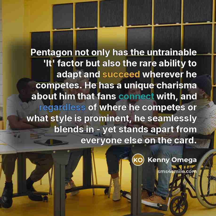 “Pentagon not only has the untrainable 'It' factor but also the rare ability to adapt and succeed wherever he competes. He has a unique charisma about him that fans connect with, and regardless of where he competes or what style is prominent, he seamlessly blends in - yet stands apart from everyone…” quote by Kenny Omega