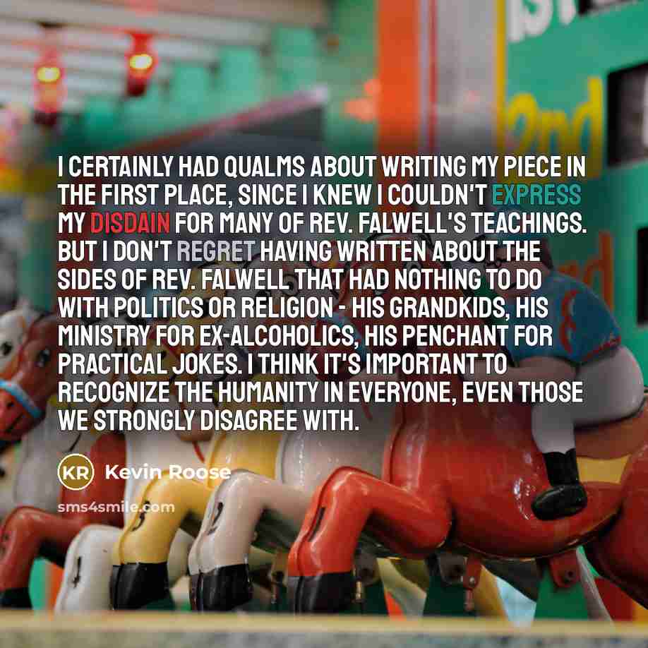 “I certainly had qualms about writing my piece in the first place, since I knew I couldn't express my disdain for many of Rev. Falwell's teachings. But I don't regret having written about the sides of Rev. Falwell that had nothing to do with politics or religion - his grandkids, his ministry for…” quote by Kevin Roose