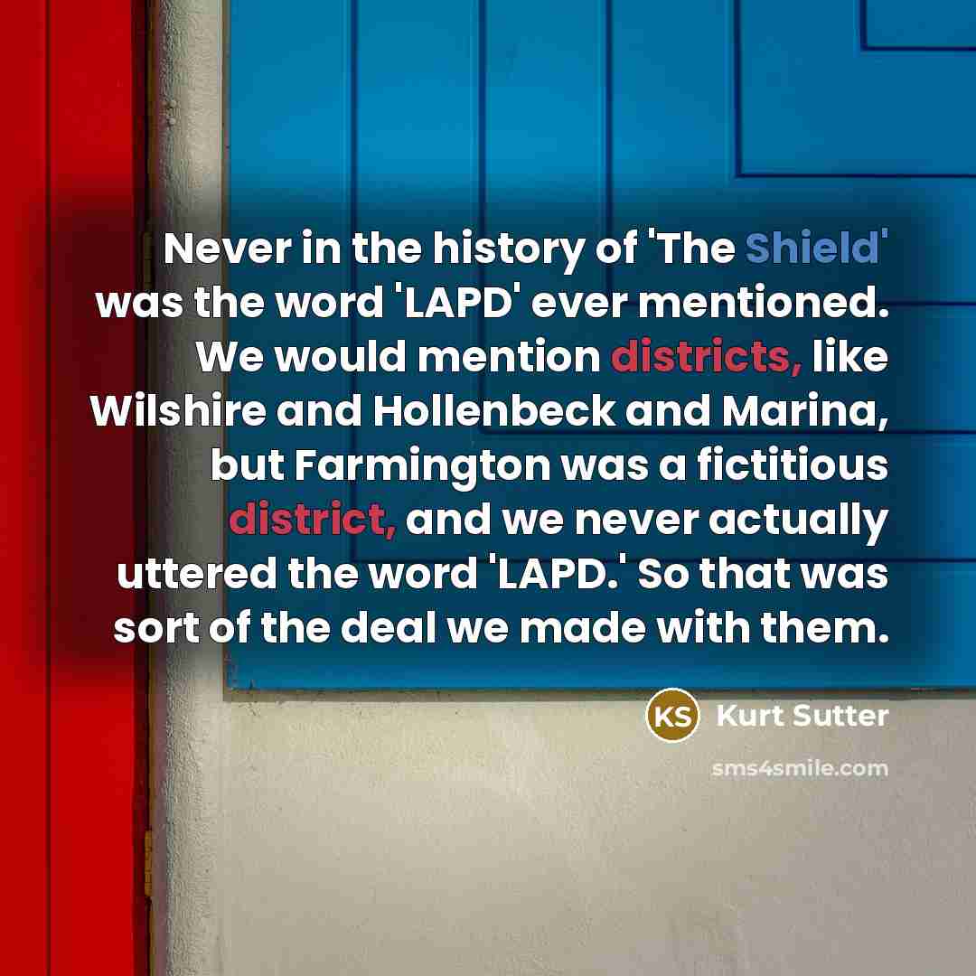 “Never in the history of 'The Shield' was the word 'LAPD' ever mentioned. We would mention districts, like Wilshire and Hollenbeck and Marina, but Farmington was a fictitious district, and we never actually uttered the word 'LAPD.' So that was sort of the deal we made with them.” quote by Kurt Sutter