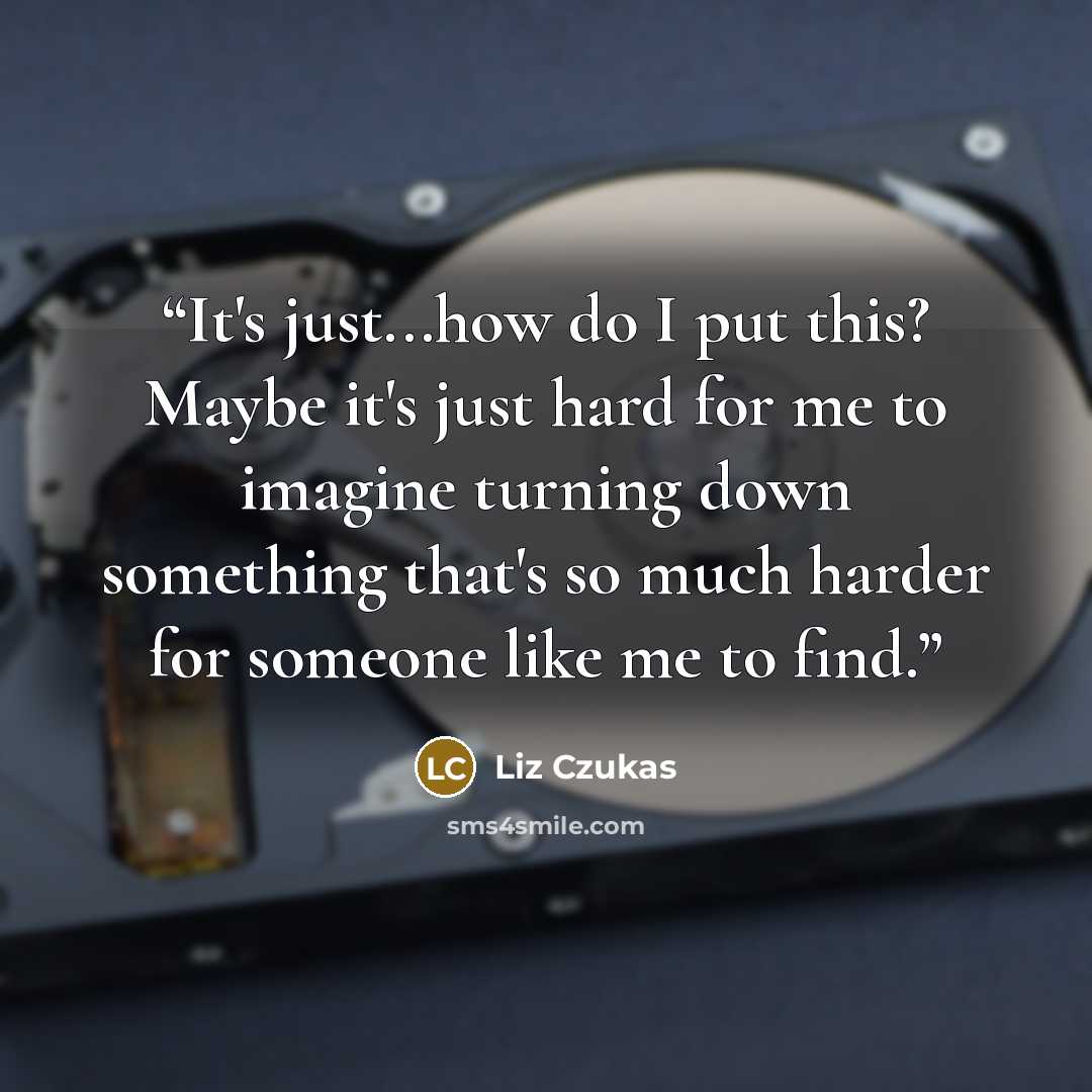 “It's just...how do I put this? Maybe it's just hard for me to imagine turning down something that's so much harder for someone like me to find.” quote by Liz Czukas