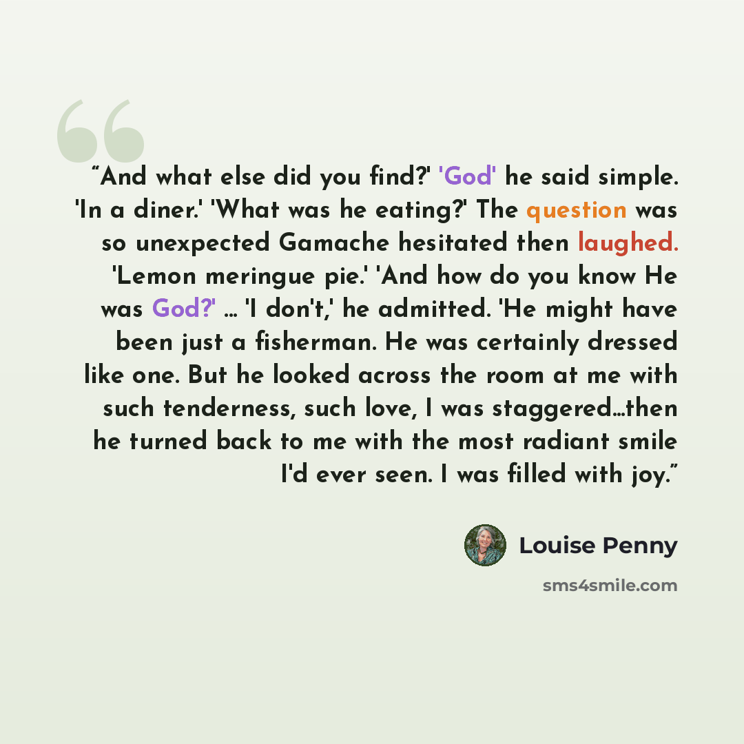 “And what else did you find?' 'God' he said simple. 'In a diner.' 'What was he eating?' The question was so unexpected Gamache hesitated then laughed. 'Lemon meringue pie.' 'And how do you know He was God?' ... 'I don't,' he admitted. 'He might have been just a fisherman. He was certainly dressed…” quote by Louise Penny
