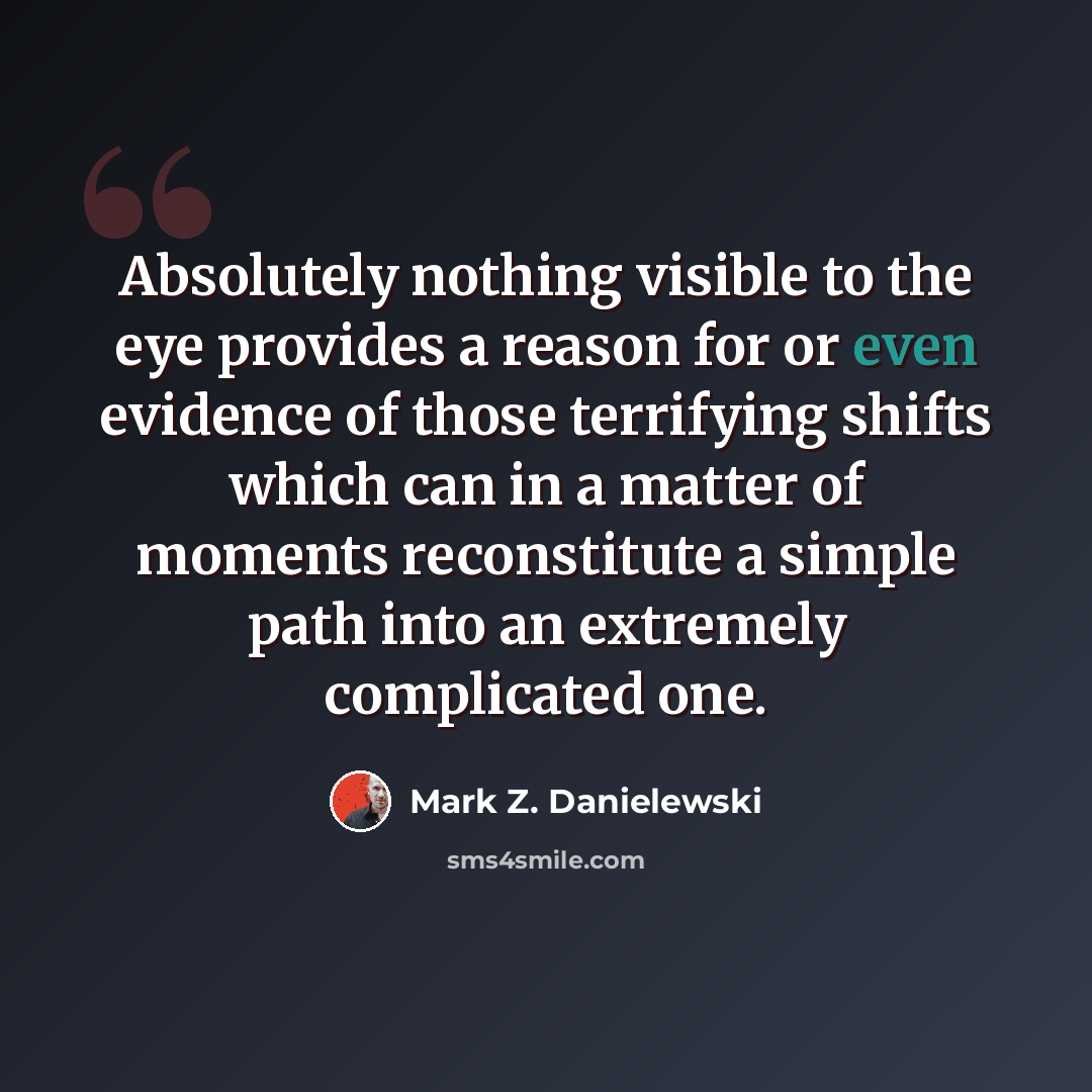 “Absolutely nothing visible to the eye provides a reason for or even evidence of those terrifying shifts which can in a matter of moments reconstitute a simple path into an extremely complicated one.” quote by Mark Z. Danielewski