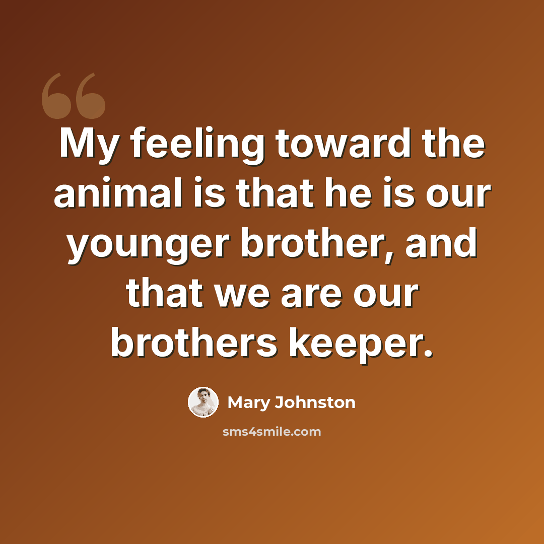 “My feeling toward the animal is that he is our younger brother, and that we are our brothers keeper.” quote by Mary Johnston