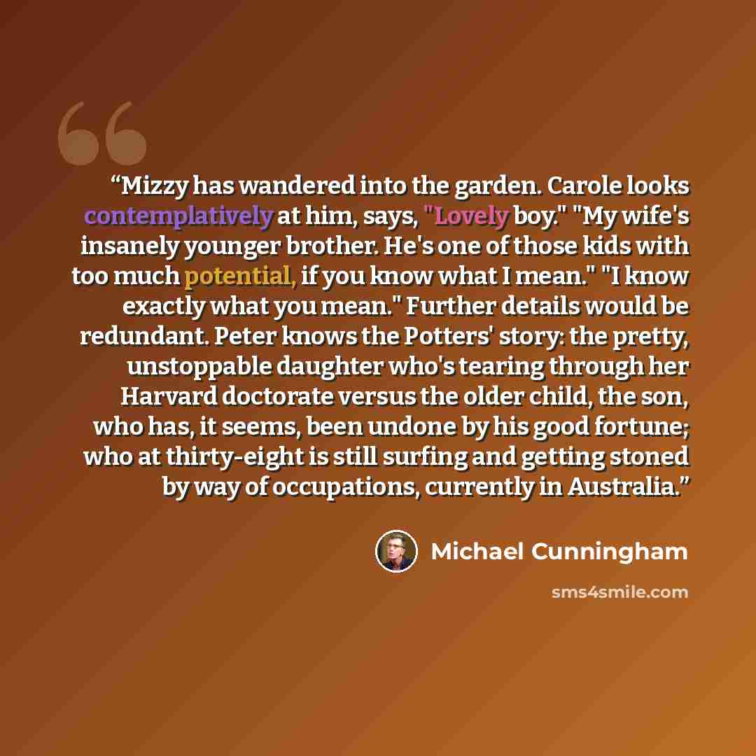 “Mizzy has wandered into the garden. Carole looks contemplatively at him, says, "Lovely boy." "My wife's insanely younger brother. He's one of those kids with too much potential, if you know what I mean." "I know exactly what you mean." Further details would be redundant. Peter knows the Potters'…” quote by Michael Cunningham