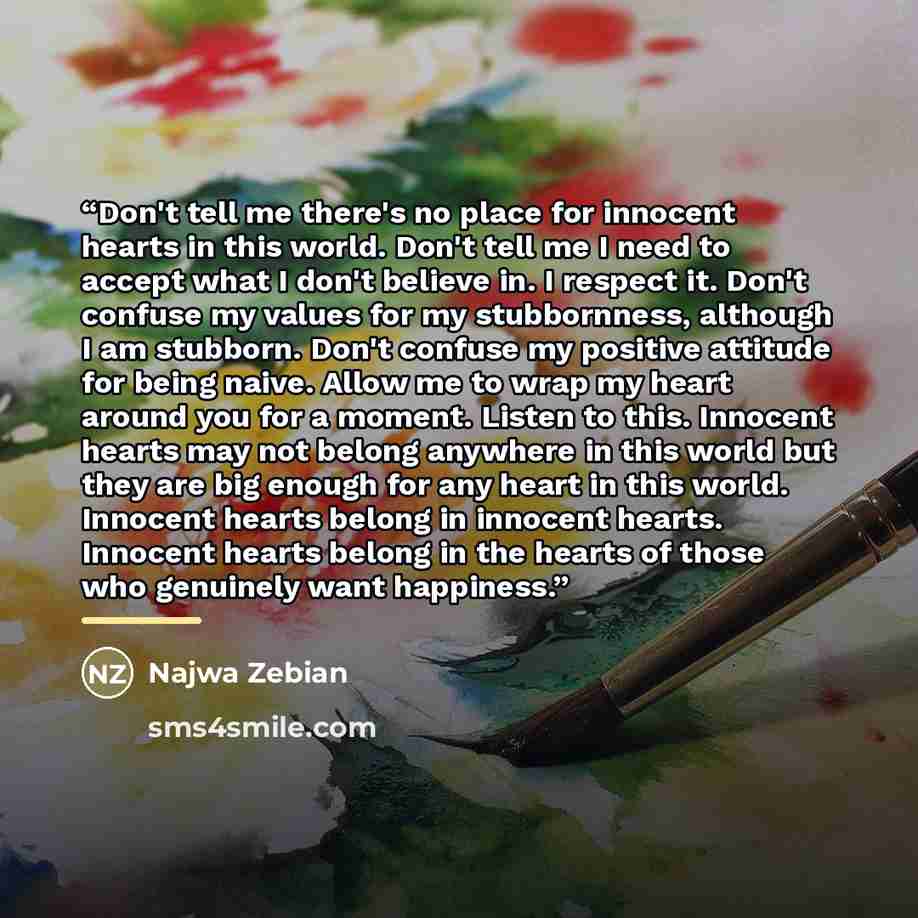 “Don't tell me there's no place for innocent hearts in this world. Don't tell me I need to accept what I don't believe in. I respect it. Don't confuse my values for my stubbornness, although I am stubborn. Don't confuse my positive attitude for being naive. Allow me to wrap my heart around you for…” quote by Najwa Zebian