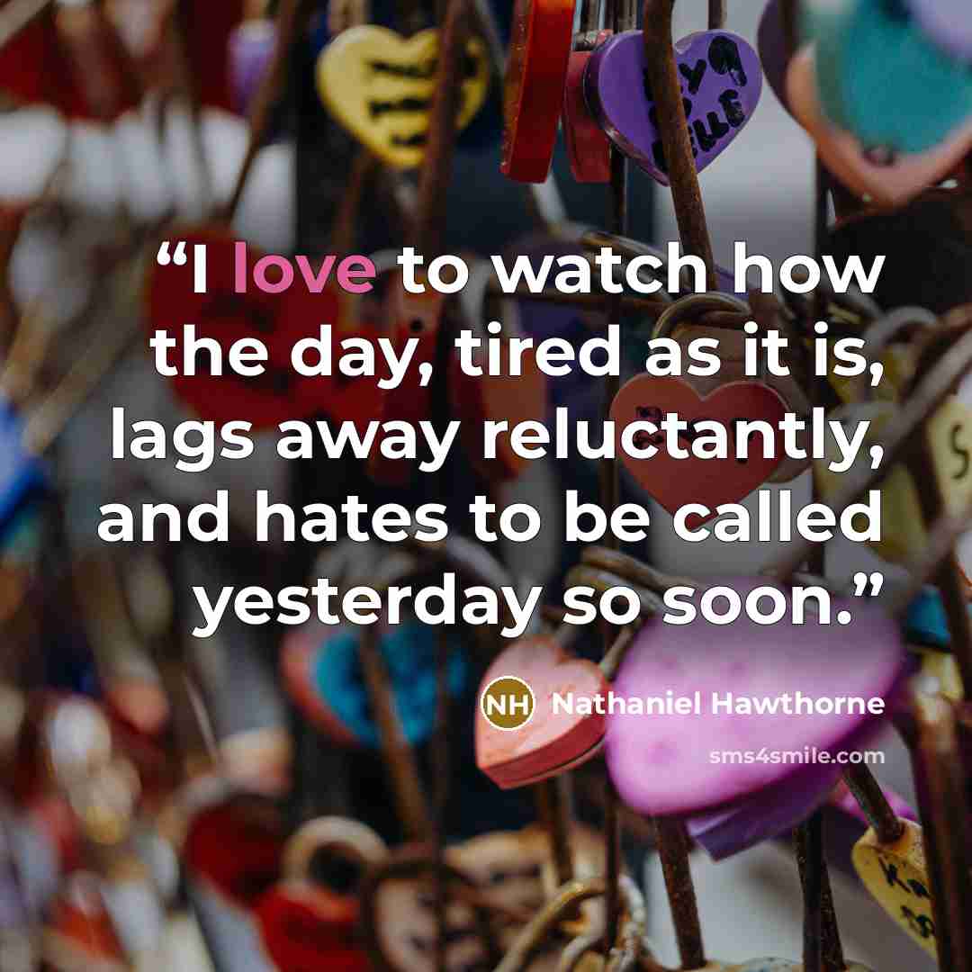 “I love to watch how the day, tired as it is, lags away reluctantly, and hates to be called yesterday so soon.” quote by Nathaniel Hawthorne
