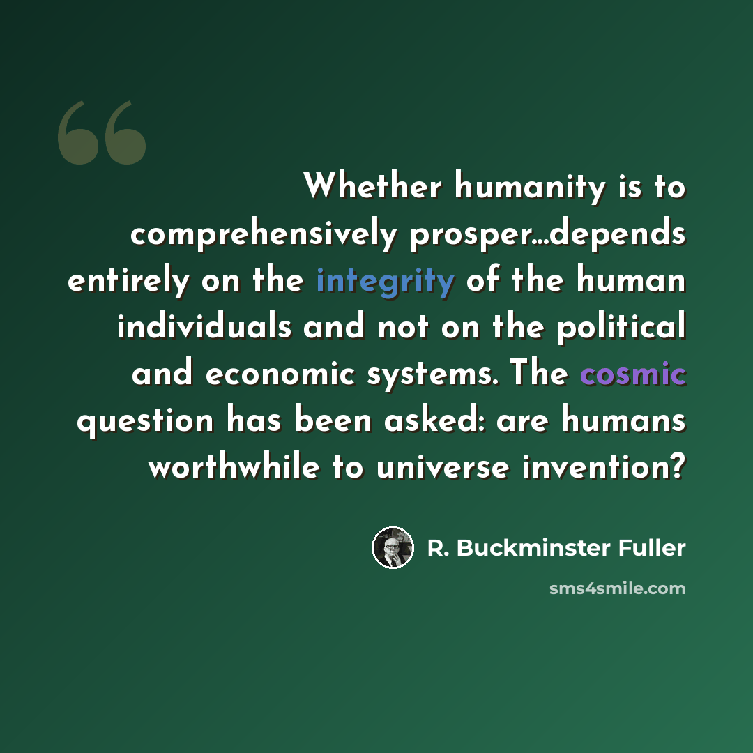 “Whether humanity is to comprehensively prosper...depends entirely on the integrity of the human individuals and not on the political and economic systems. The cosmic question has been asked: are humans worthwhile to universe invention?” quote by R. Buckminster Fuller