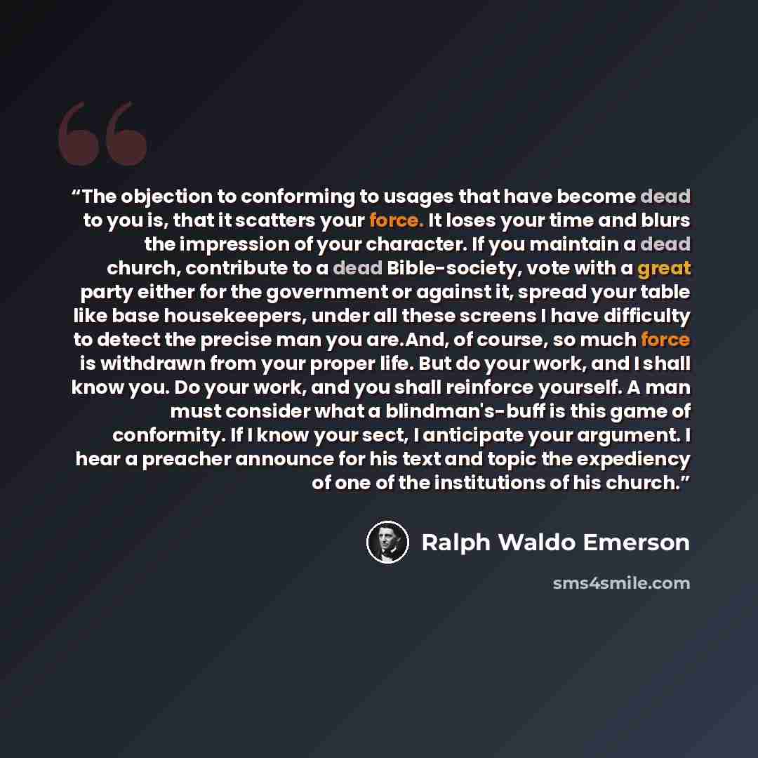 “The objection to conforming to usages that have become dead to you is, that it scatters your force. It loses your time and blurs the impression of your character. If you maintain a dead church, contribute to a dead Bible-society, vote with a great party either for the government or against it…” quote by Ralph Waldo Emerson