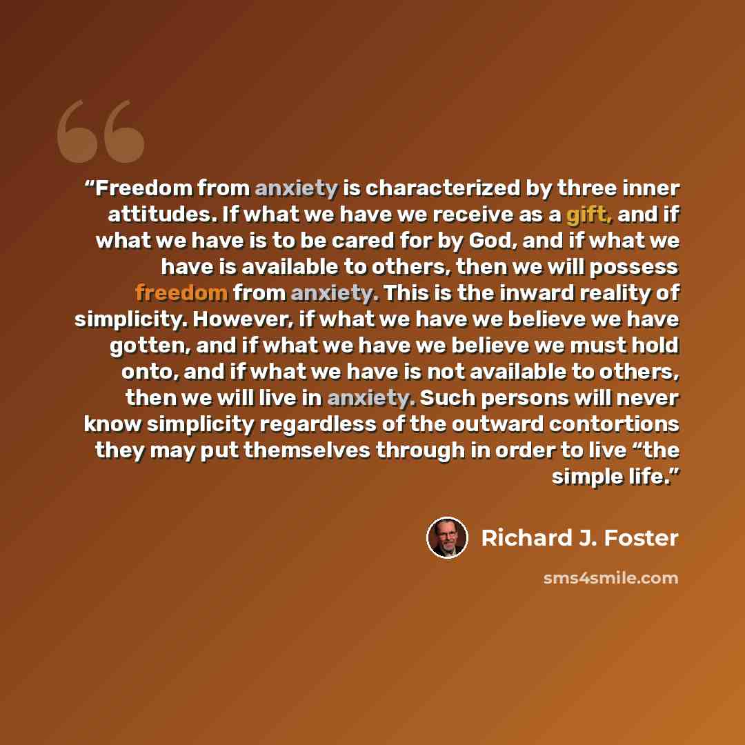 “Freedom from anxiety is characterized by three inner attitudes. If what we have we receive as a gift, and if what we have is to be cared for by God, and if what we have is available to others, then we will possess freedom from anxiety. This is the inward reality of simplicity. However, if what we…” quote by Richard J. Foster
