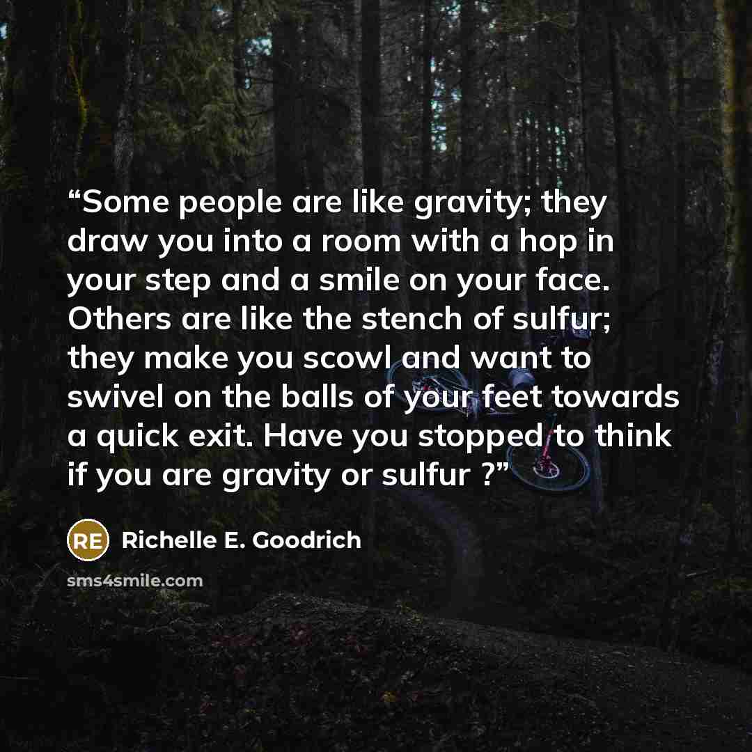 “Some people are like gravity; they draw you into a room with a hop in your step and a smile on your face. Others are like the stench of sulfur; they make you scowl and want to swivel on the balls of your feet towards a quick exit. Have you stopped to think if you are gravity or sulfur ?” quote by Richelle E. Goodrich