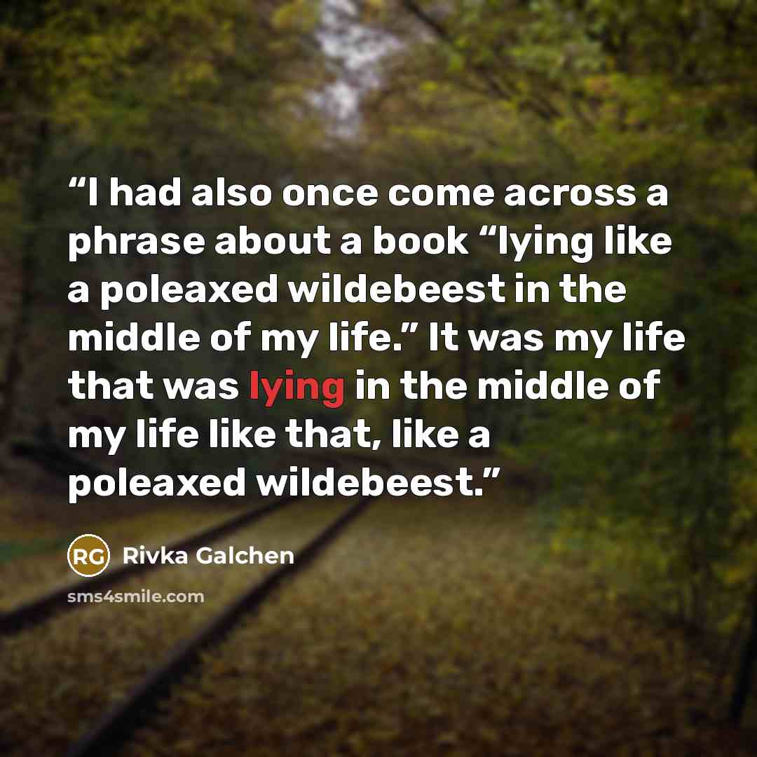 “I had also once come across a phrase about a book “lying like a poleaxed wildebeest in the middle of my life.” It was my life that was lying in the middle of my life like that, like a poleaxed wildebeest.” quote by Rivka Galchen