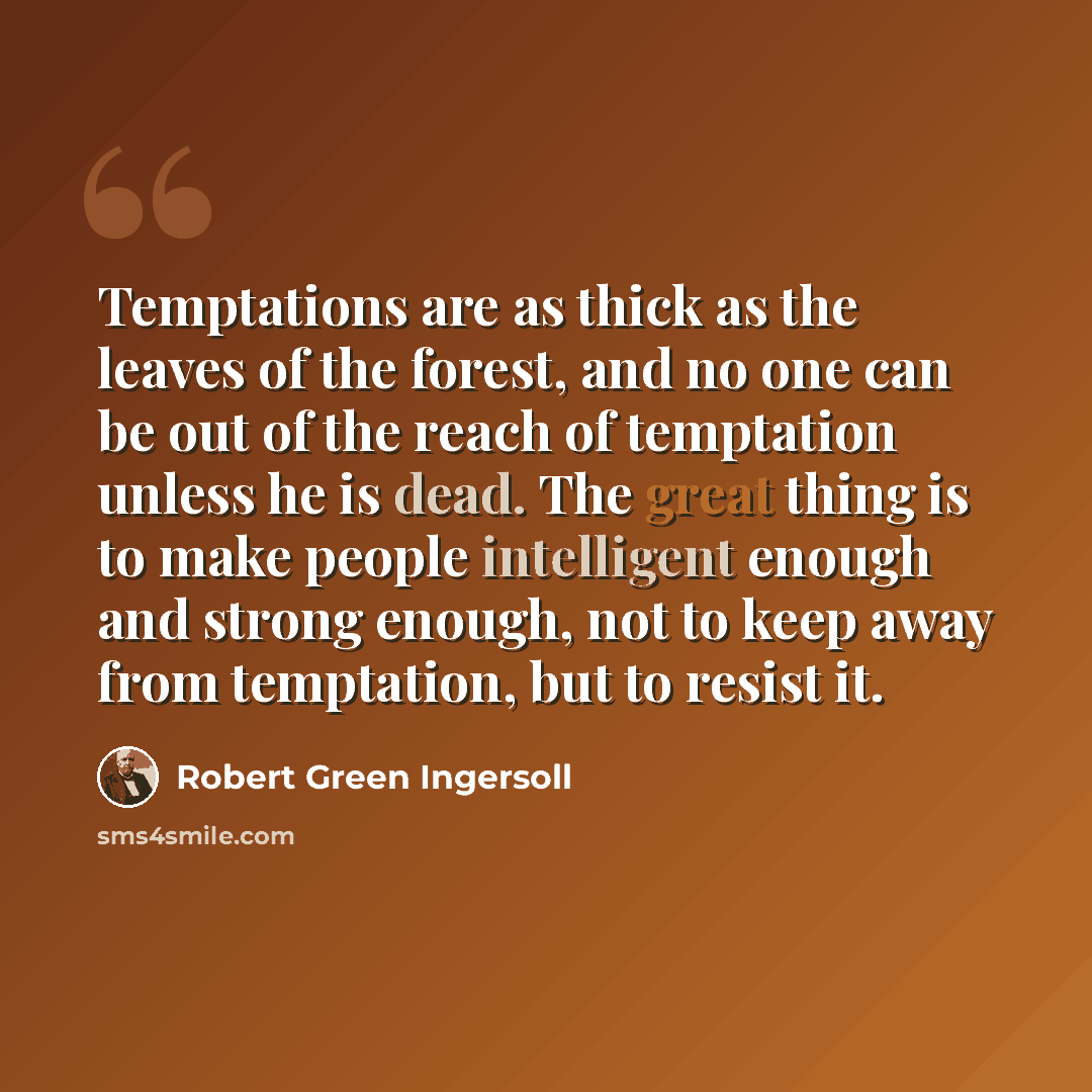 “Temptations are as thick as the leaves of the forest, and no one can be out of the reach of temptation unless he is dead. The great thing is to make people intelligent enough and strong enough, not to keep away from temptation, but to resist it.” quote by Robert Green Ingersoll