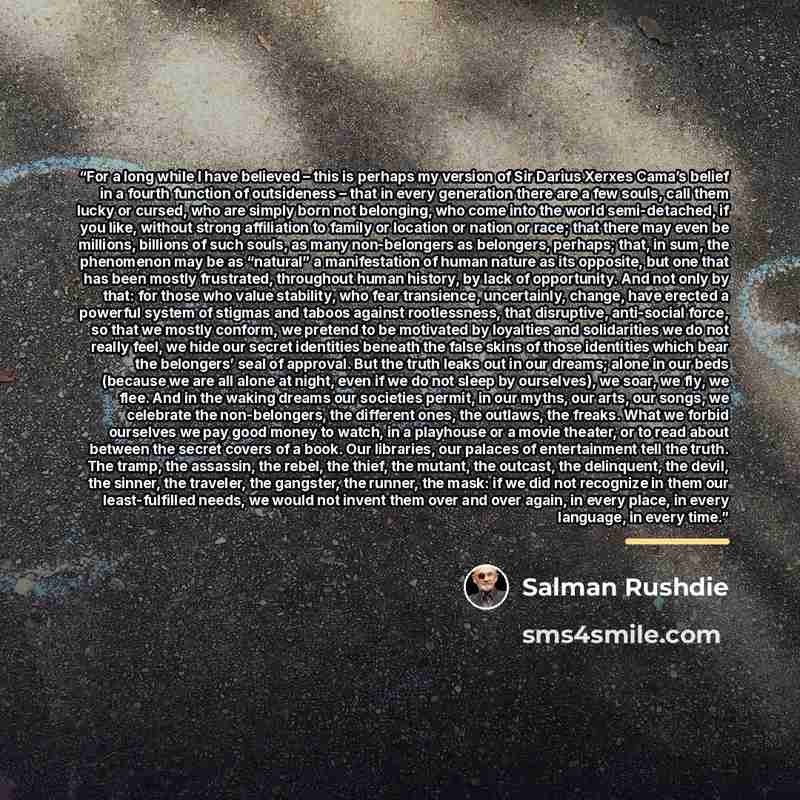 “For a long while I have believed – this is perhaps my version of Sir Darius Xerxes Cama’s belief in a fourth function of outsideness – that in every generation there are a few souls, call them lucky or cursed, who are simply born not belonging, who come into the world semi-detached, if you like…” quote by Salman Rushdie