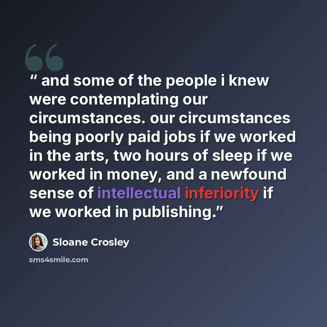 “and some of the people i knew were contemplating our circumstances. our circumstances being poorly paid jobs if we worked in the arts, two hours of sleep if we worked in money, and a newfound sense of intellectual inferiority if we worked in publishing.” quote by Sloane Crosley
