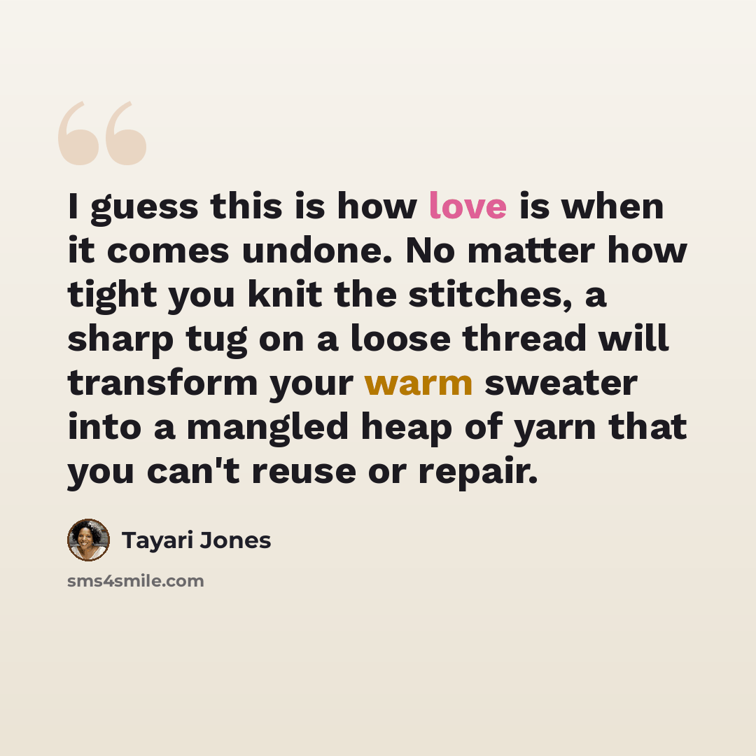 “I guess this is how love is when it comes undone. No matter how tight you knit the stitches, a sharp tug on a loose thread will transform your warm sweater into a mangled heap of yarn that you can't reuse or repair.” quote by Tayari Jones