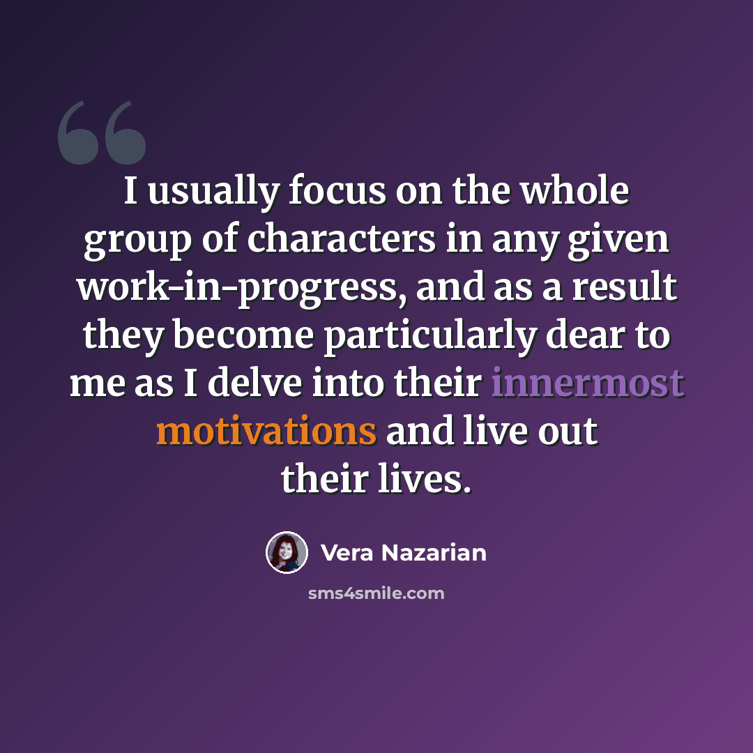 “I usually focus on the whole group of characters in any given work-in-progress, and as a result they become particularly dear to me as I delve into their innermost motivations and live out their lives.” quote by Vera Nazarian