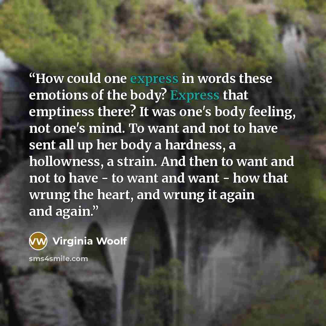 “How could one express in words these emotions of the body? Express that emptiness there? It was one's body feeling, not one's mind. To want and not to have sent all up her body a hardness, a hollowness, a strain. And then to want and not to have - to want and want - how that wrung the heart, and…” quote by Virginia Woolf