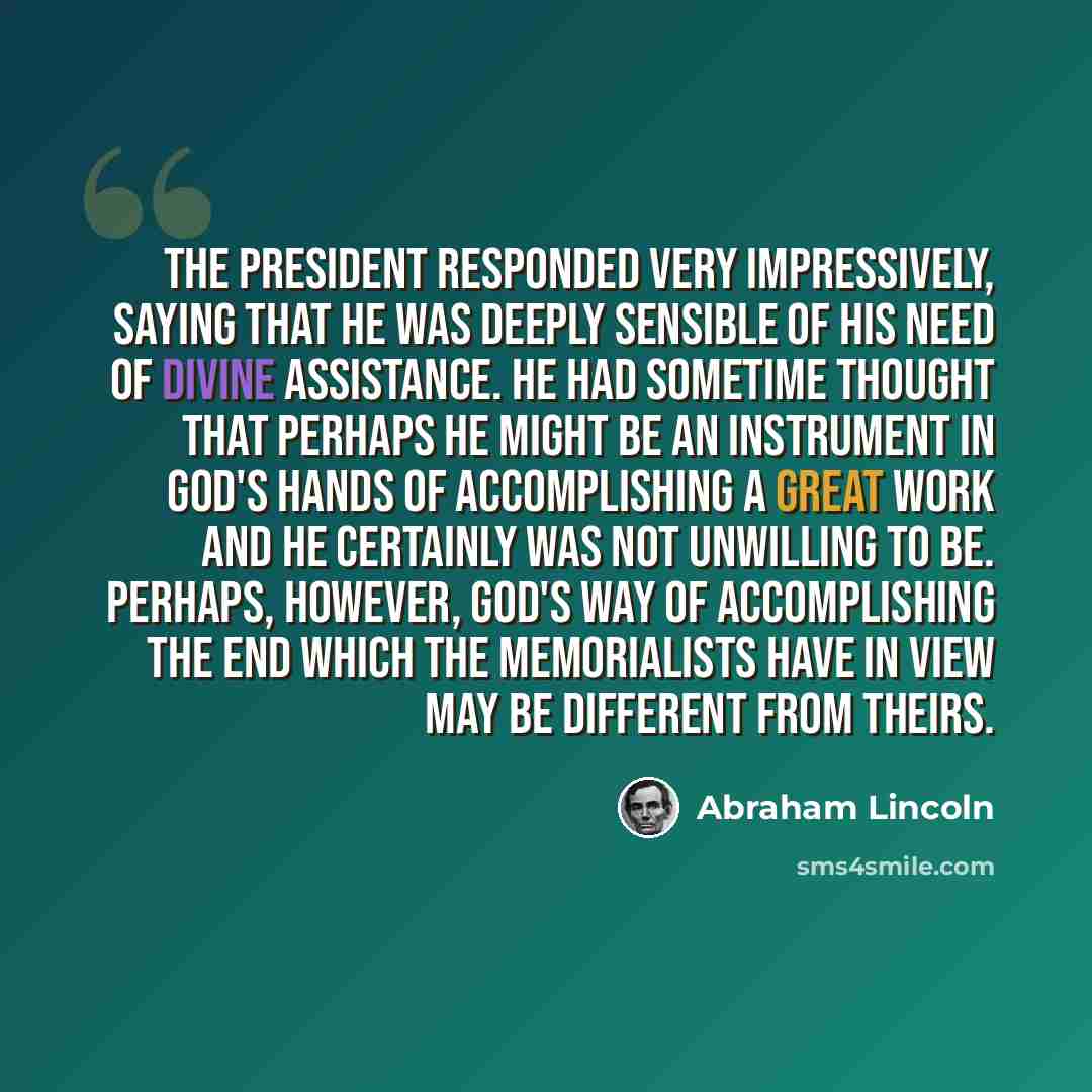 “The President responded very impressively, saying that he was deeply sensible of his need of Divine assistance. He had sometime thought that perhaps he might be an instrument in God's hands of accomplishing a great work and he certainly was not unwilling to be. Perhaps, however, God's way of…” quote by Abraham Lincoln