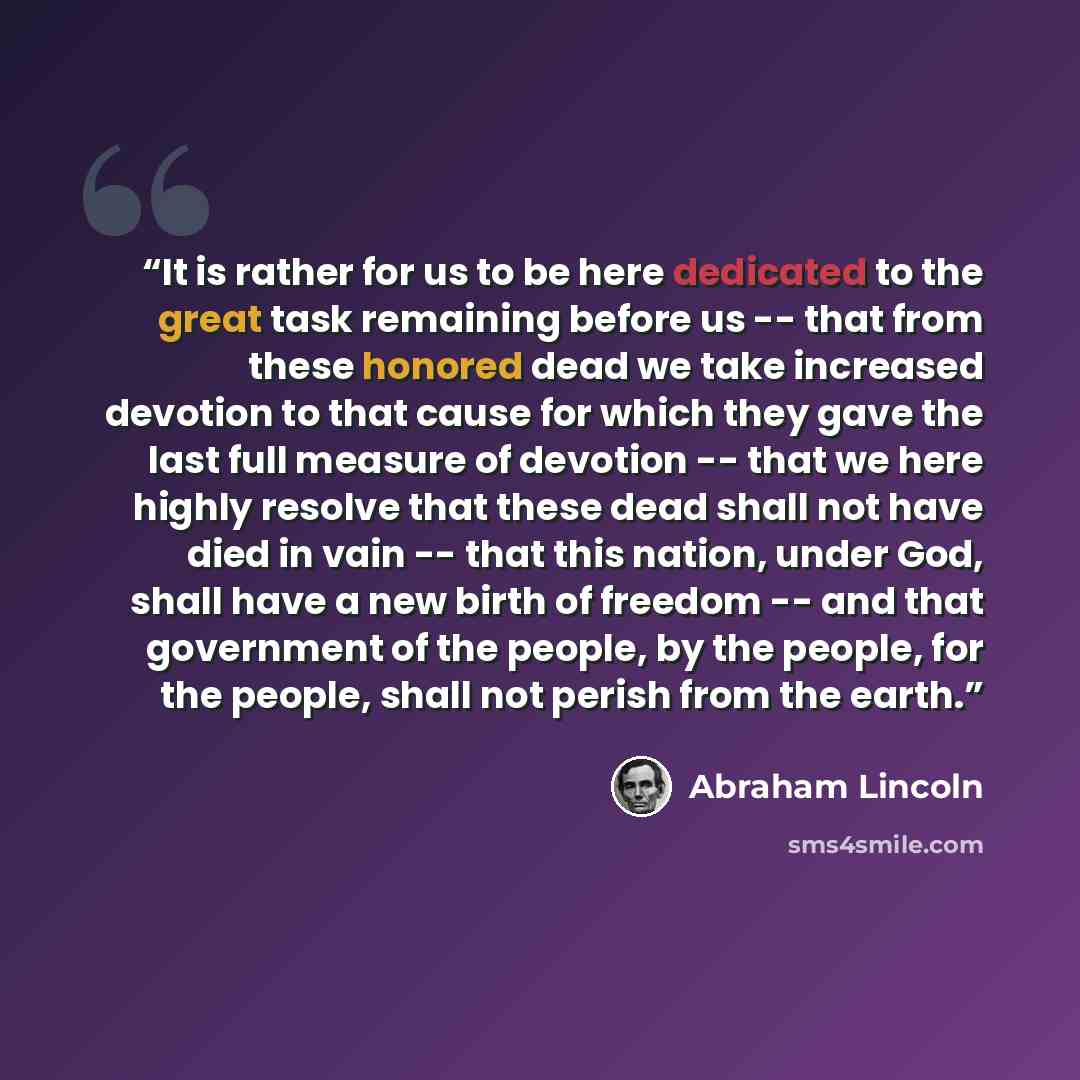 “It is rather for us to be here dedicated to the great task remaining before us -- that from these honored dead we take increased devotion to that cause for which they gave the last full measure of devotion -- that we here highly resolve that these dead shall not have died in vain -- that this…” quote by Abraham Lincoln
